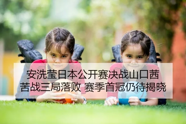 安洗莹日本公开赛决战山口茜 苦战三局落败 赛季首冠仍待揭晓